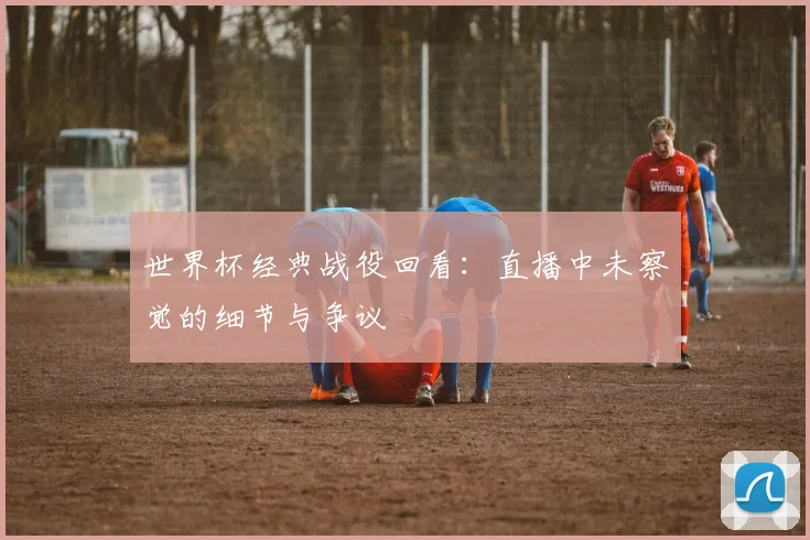 世界杯经典战役回看：直播中未察觉的细节与争议
