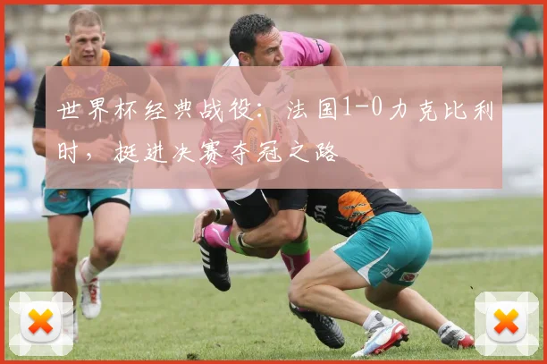 世界杯经典战役：法国1-0力克比利时，挺进决赛夺冠之路