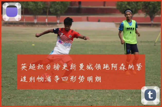 英超积分榜更新曼城领跑阿森纳紧追利物浦争四形势明朗
