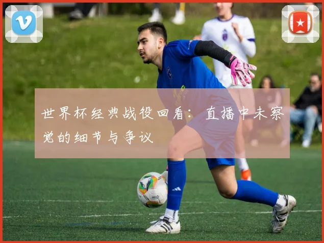 世界杯经典战役回看:直播中未察觉的细节与争议