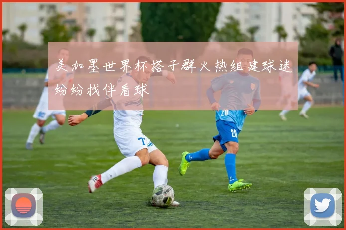 美加墨世界杯搭子群火热组建球迷纷纷找伴看球