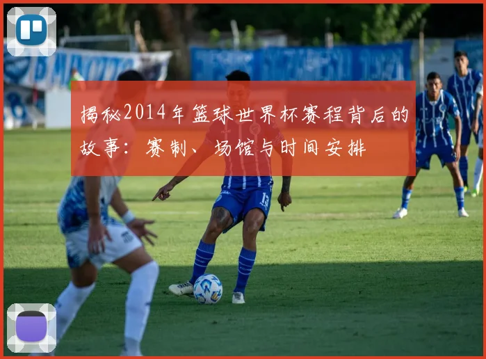 揭秘2014年篮球世界杯赛程背后的故事：赛制、场馆与时间安排