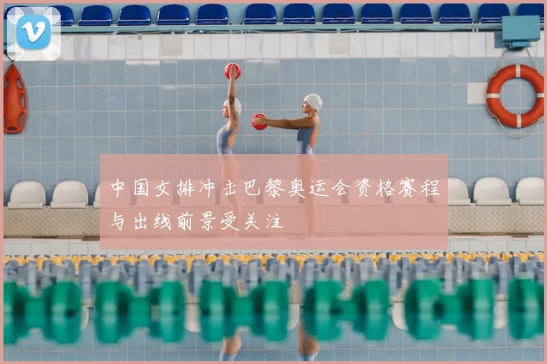 中国女排冲击巴黎奥运会资格赛程与出线前景受关注