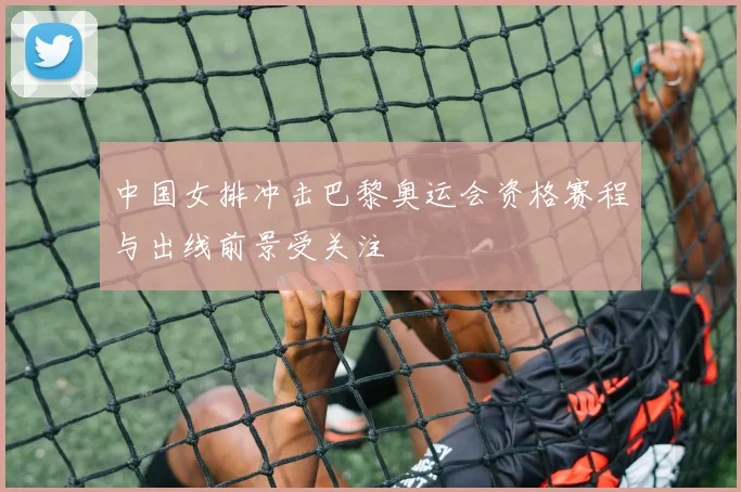 中国女排冲击巴黎奥运会资格赛程与出线前景受关注