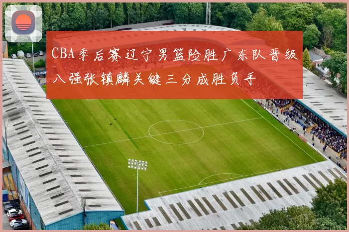 CBA季后赛辽宁男篮险胜广东队晋级八强张镇麟关键三分成胜负手