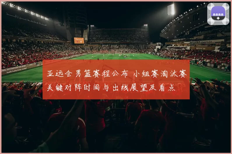 亚远会男篮赛程公布 小组赛淘汰赛关键对阵时间与出线展望及看点