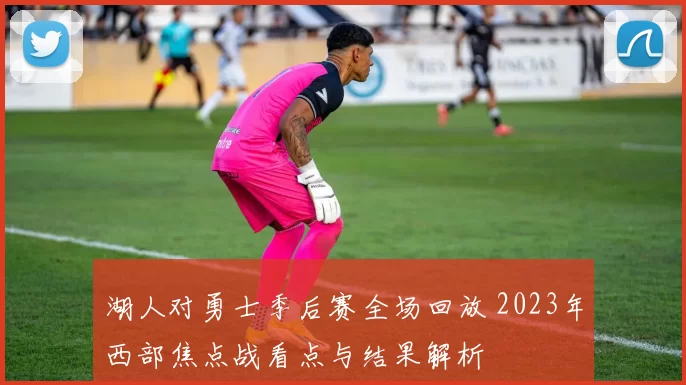 湖人对勇士季后赛全场回放 2023年西部焦点战看点与结果解析