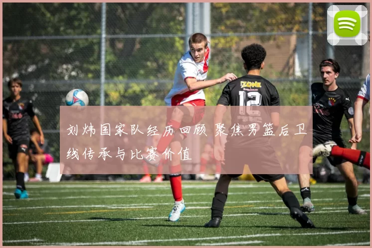刘炜国家队经历回顾 聚焦男篮后卫线传承与比赛价值