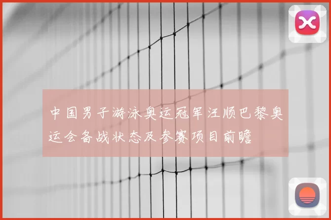 中国男子游泳奥运冠军汪顺巴黎奥运会备战状态及参赛项目前瞻