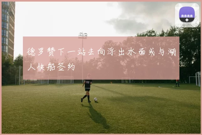 德罗赞下一站去向浮出水面或与湖人快船签约