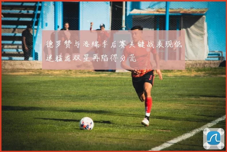 德罗赞与洛瑞季后赛关键战表现低迷猛龙双星再陷得分荒