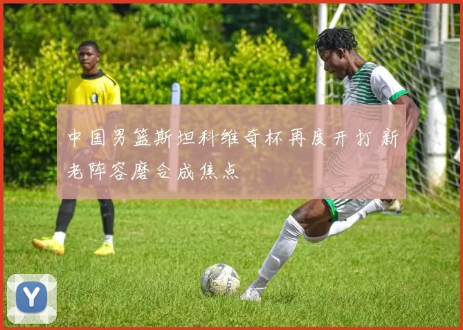 中国男篮斯坦科维奇杯再度开打 新老阵容磨合成焦点