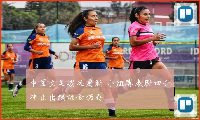 中国女足战况更新 小组赛表现回升冲击出线机会仍存