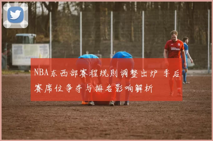 NBA东西部赛程规则调整出炉 季后赛席位争夺与排名影响解析