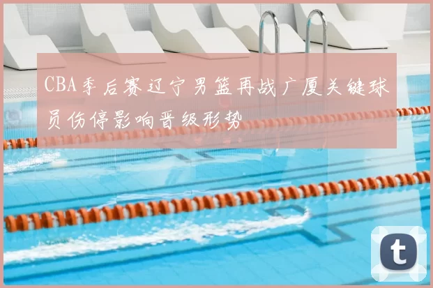 CBA季后赛辽宁男篮再战广厦关键球员伤停影响晋级形势