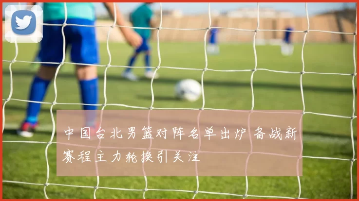 中国台北男篮对阵名单出炉 备战新赛程主力轮换引关注