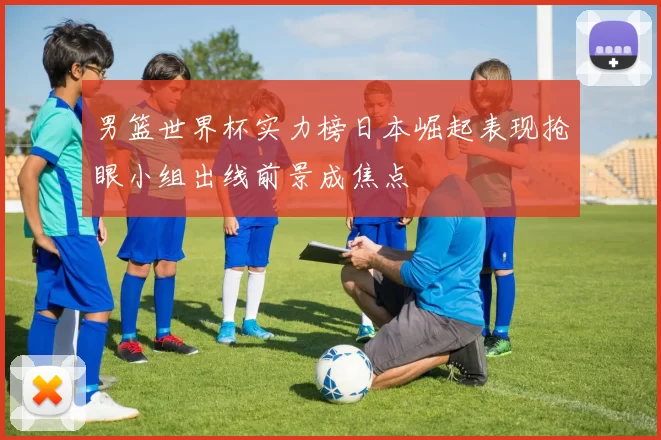 男篮世界杯实力榜日本崛起表现抢眼小组出线前景成焦点