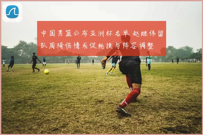 中国男篮公布亚洲杯名单 赵继伟留队周琦伤情或促轮换与阵容调整