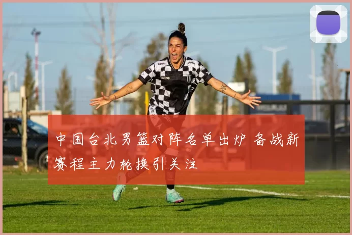 中国台北男篮对阵名单出炉 备战新赛程主力轮换引关注