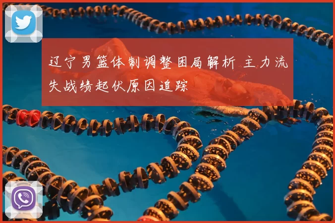 辽宁男篮体制调整困局解析 主力流失战绩起伏原因追踪