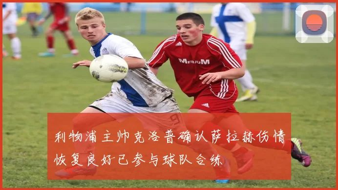 利物浦主帅克洛普确认萨拉赫伤情恢复良好已参与球队合练