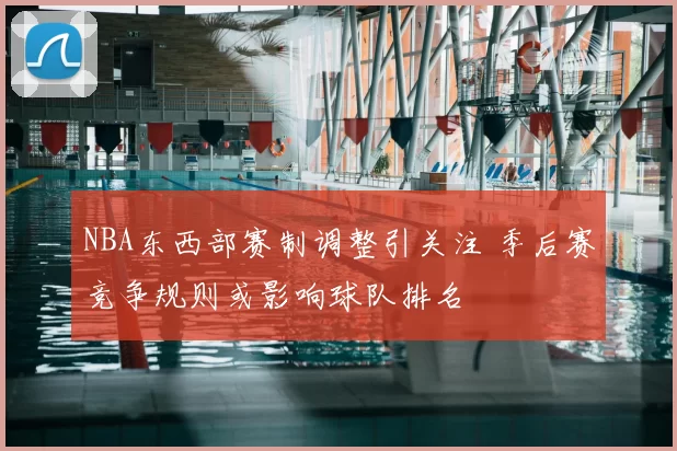 NBA东西部赛制调整引关注 季后赛竞争规则或影响球队排名