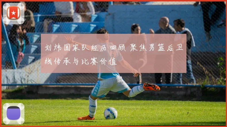 刘炜国家队经历回顾 聚焦男篮后卫线传承与比赛价值