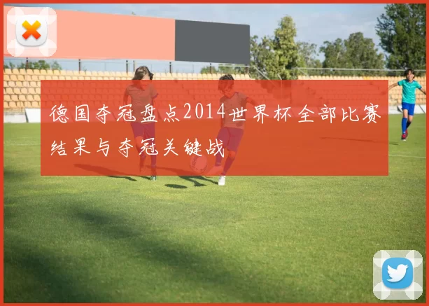 德国夺冠盘点2014世界杯全部比赛结果与夺冠关键战