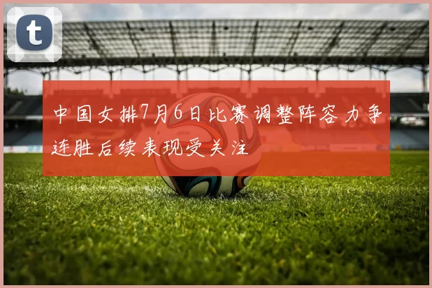 中国女排7月6日比赛调整阵容力争连胜后续表现受关注