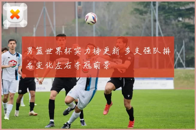 男篮世界杯实力榜更新 多支强队排名变化左右夺冠前景