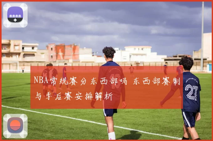 NBA常规赛分东西部吗 东西部赛制与季后赛安排解析