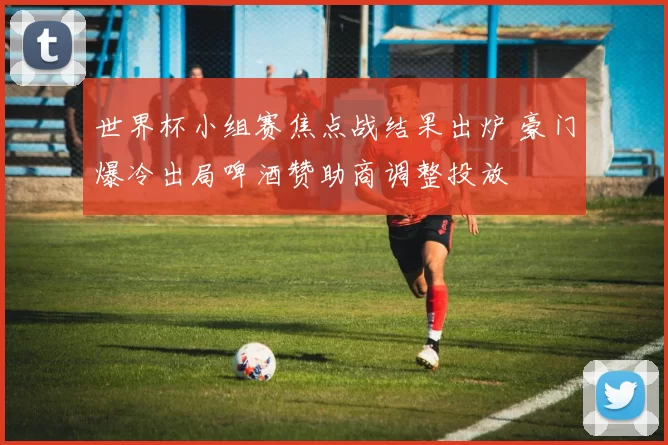 世界杯小组赛焦点战结果出炉 豪门爆冷出局啤酒赞助商调整投放