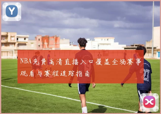 NBA免费高清直播入口覆盖全场赛事观看与赛程追踪指南