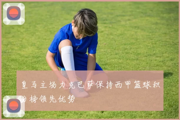 皇马主场力克巴萨保持西甲篮球积分榜领先优势