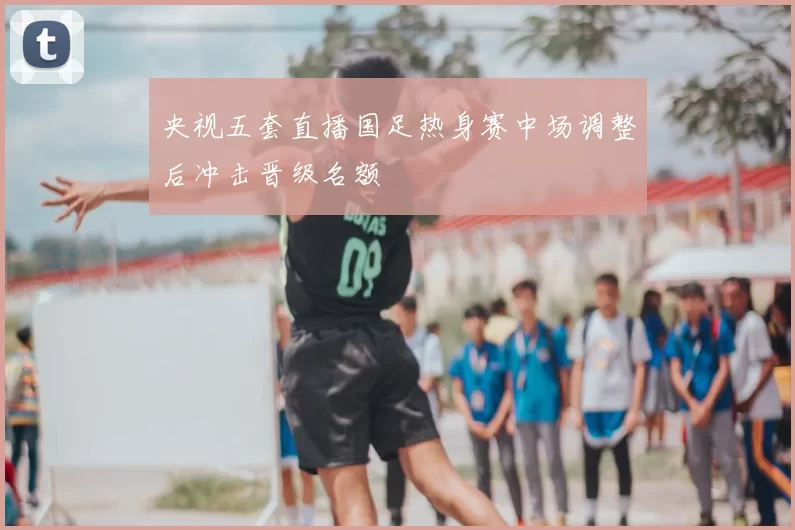 央视五套直播国足热身赛中场调整后冲击晋级名额