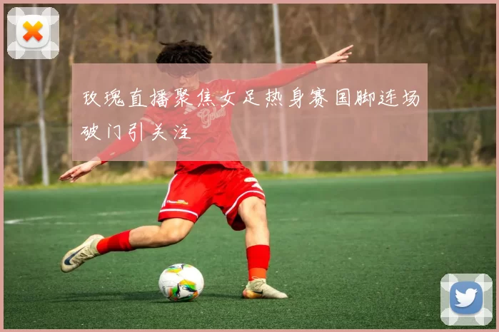 玫瑰直播聚焦女足热身赛国脚连场破门引关注