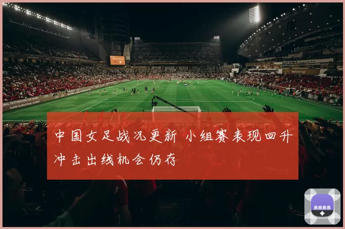 中国女足战况更新 小组赛表现回升冲击出线机会仍存