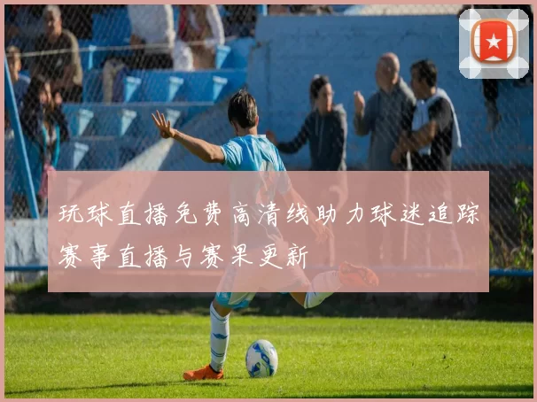 玩球直播免费高清线助力球迷追踪赛事直播与赛果更新