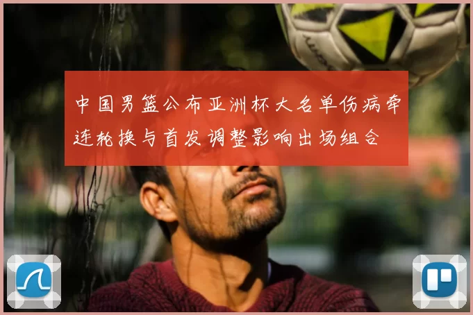 中国男篮公布亚洲杯大名单伤病牵连轮换与首发调整影响出场组合