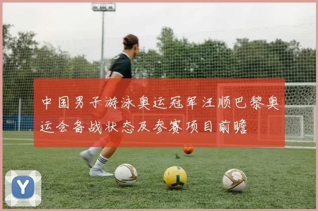 中国男子游泳奥运冠军汪顺巴黎奥运会备战状态及参赛项目前瞻