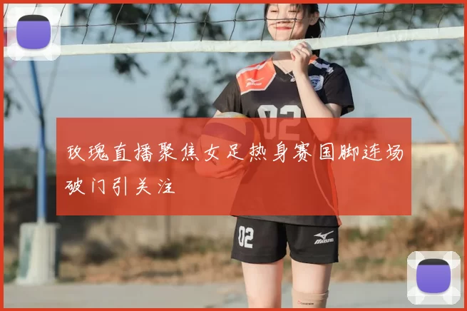 玫瑰直播聚焦女足热身赛国脚连场破门引关注