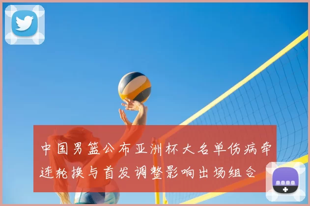 中国男篮公布亚洲杯大名单伤病牵连轮换与首发调整影响出场组合