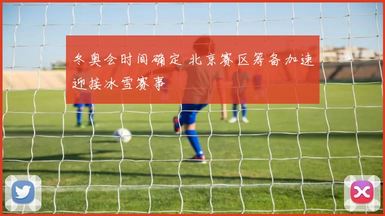 冬奥会时间确定 北京赛区筹备加速迎接冰雪赛事